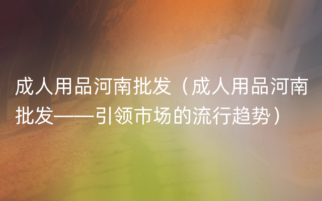 成人用品河南批发（成人用品河南批发——引领市场的流行趋势）