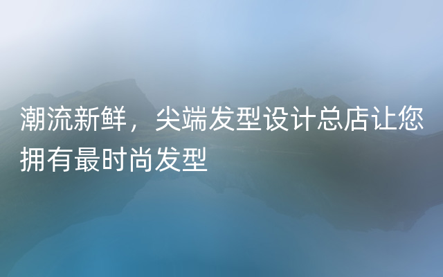 潮流新鲜，尖端发型设计总店让您拥有最时尚发型