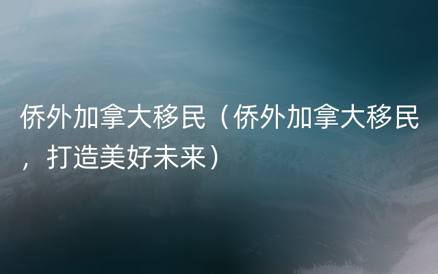 侨外加拿大移民（侨外加拿大移民，打造美好未来）