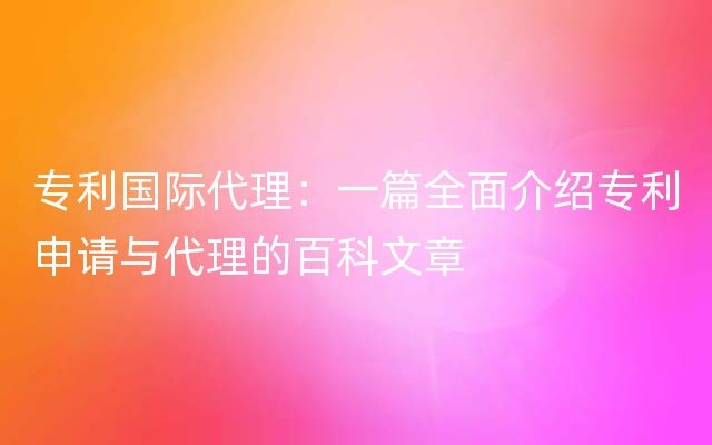 专利国际代理：一篇全面介绍专利申请与代理的百科