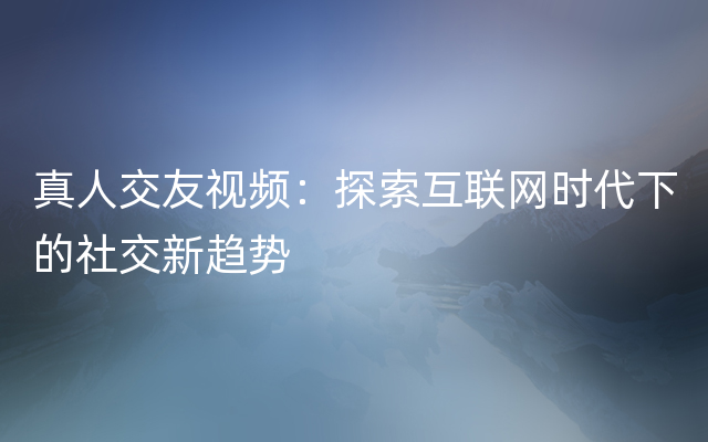 真人交友视频：探索互联网时代下的社交新趋势