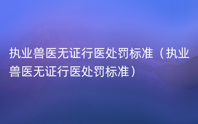 执业兽医无证行医处罚标准（执业兽医无证行医处罚标准）