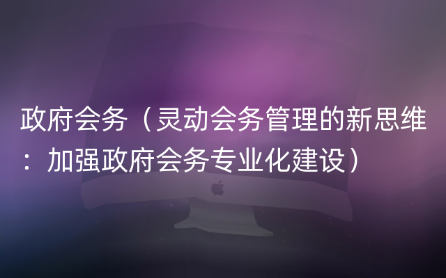 政府会务（灵动会务管理的新思维：加强政府会务专业化建设）