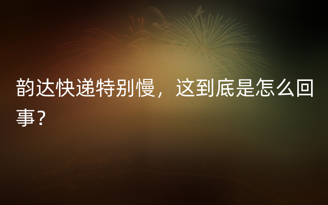 韵达快递特别慢，这到底是怎么回事？