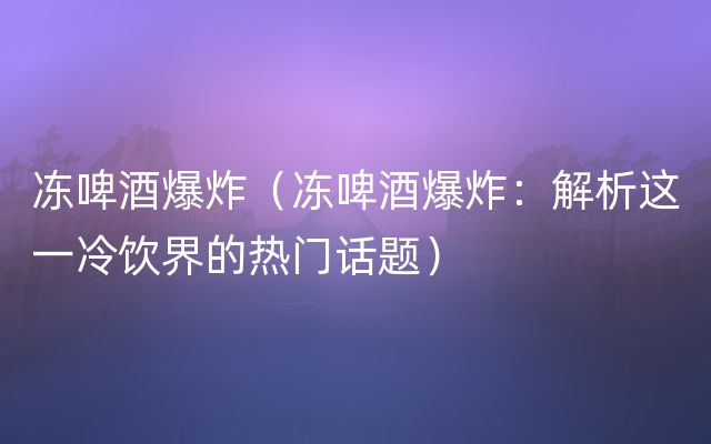 冻啤酒爆炸（冻啤酒爆炸：解析这一冷饮界的热门话