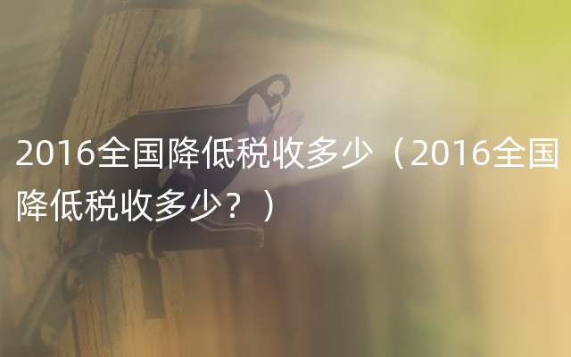 2016全国降低税收多少（2016全国降低税收多少？）