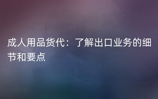 成人用品货代：了解出口业务的细节和要点