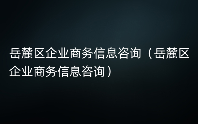 岳麓区企业商务信息咨询（岳麓区企业商务信息咨询）