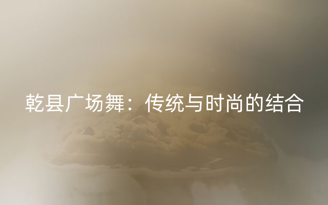 乾县广场舞：传统与时尚的结合