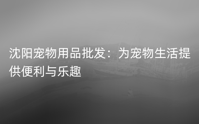 沈阳宠物用品批发：为宠物生活提供便利与乐趣