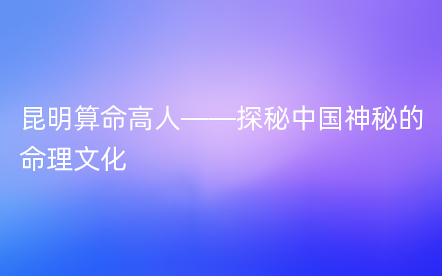 昆明算命高人——探秘中国神秘的命理文化