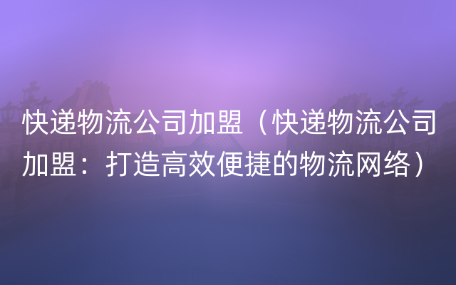 快递物流公司加盟（快递物流公司加盟：打造高效便