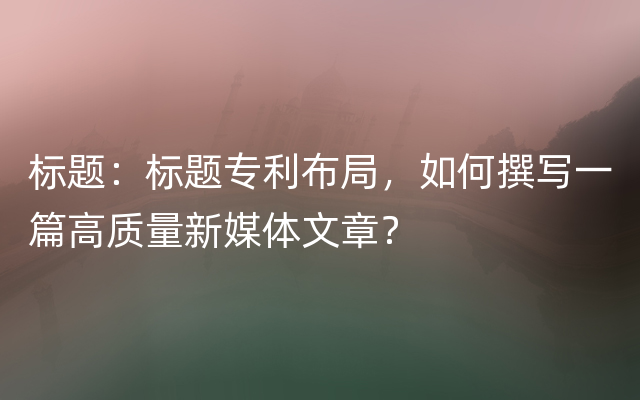 标题：标题专利布局，如何撰写一篇高质量新媒体文章？