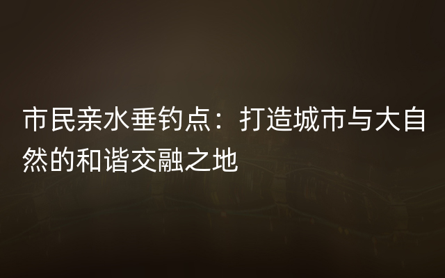 市民亲水垂钓点：打造城市与大自然的和谐交融之地