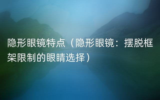 隐形眼镜特点（隐形眼镜：摆脱框架限制的眼睛选择）