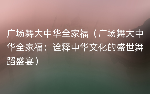 广场舞大中华全家福（广场舞大中华全家福：诠释中华文化的盛世舞蹈盛宴）