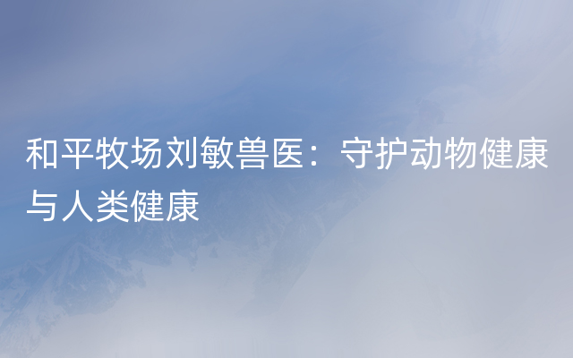 和平牧场刘敏兽医：守护动物健康与人类健康