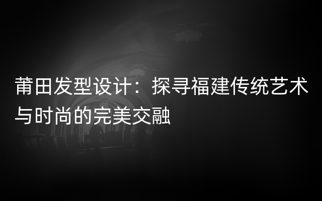 莆田发型设计：探寻福建传统艺术与时尚的完美交融