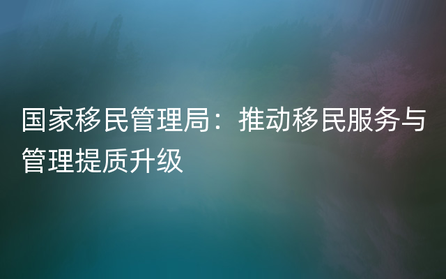 国家移民管理局：推动移民服务与管理提质升级