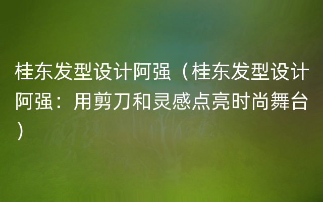 桂东发型设计阿强（桂东发型设计阿强：用剪刀和灵感点亮时尚舞台）