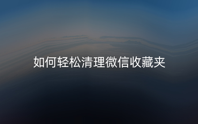 如何轻松清理微信收藏夹