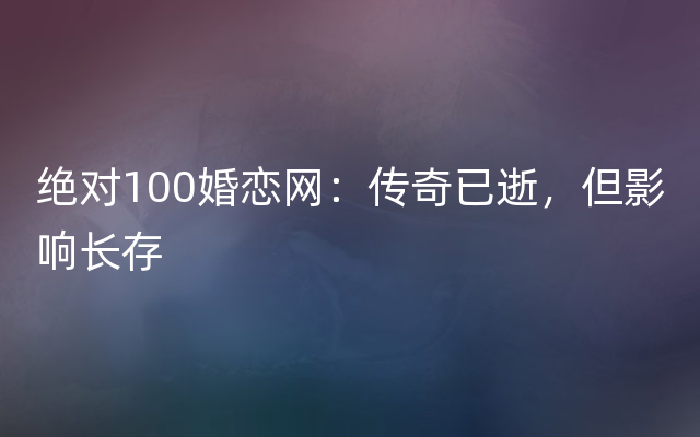 绝对100婚恋网：传奇已逝，但影响长存