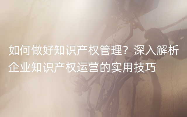 如何做好知识产权管理？深入解析企业知识产权运营的实用技巧