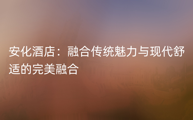 安化酒店：融合传统魅力与现代舒适的完美融合