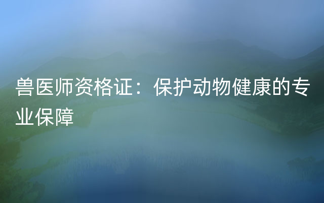 兽医师资格证：保护动物健康的专业保障