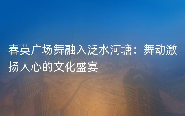 春英广场舞融入泛水河塘：舞动激扬人心的文化盛宴