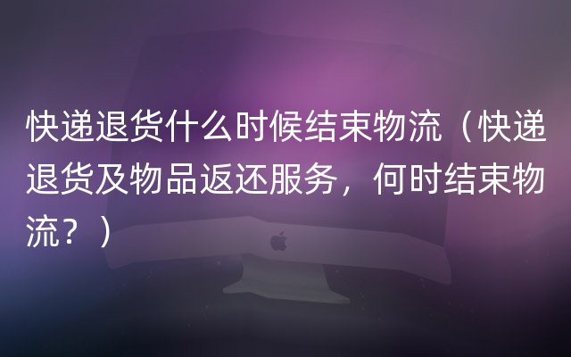 快递退货什么时候结束物流（快递退货及物品返还服务，何时结束物流？）