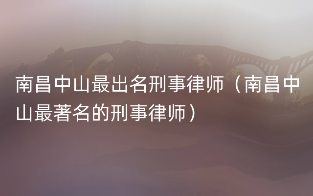 南昌中山最出名刑事律师（南昌中山最著名的刑事律师）