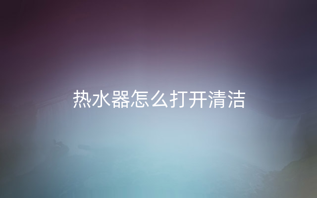 热水器怎么打开清洁