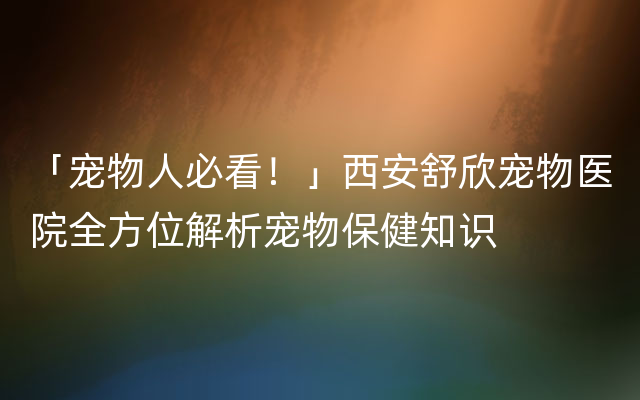 「宠物人必看！」西安舒欣宠物医院全方位解析宠物保健知识