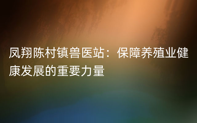 凤翔陈村镇兽医站：保障养殖业健康发展的重要力量