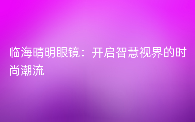 临海晴明眼镜：开启智慧视界的时尚潮流