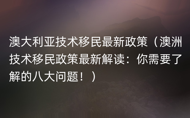 澳大利亚技术移民最新政策（澳洲技术移民政策最新解读：你需要了解的八大问题！）