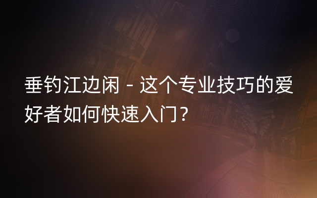 垂钓江边闲 - 这个专业技巧的爱好者如何快速入门？