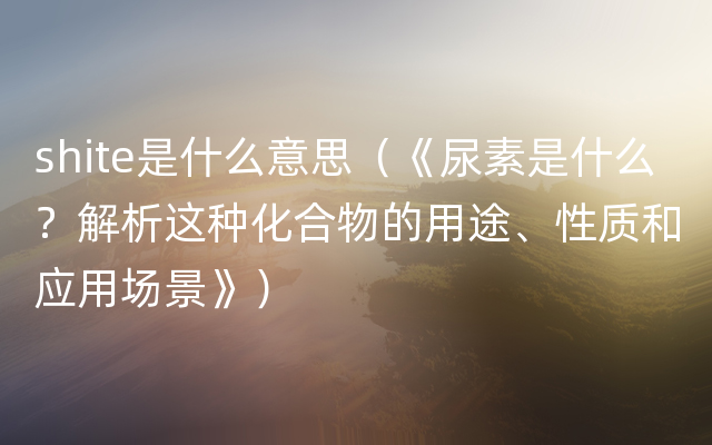 shite是什么意思（《尿素是什么？解析这种化合物的用途、性质和应用场景》）