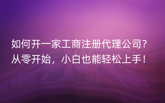 如何开一家工商注册代理公司？ 从零开始，小白也能轻松上手！