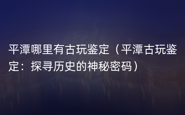 平潭哪里有古玩鉴定（平潭古玩鉴定：探寻历史的神