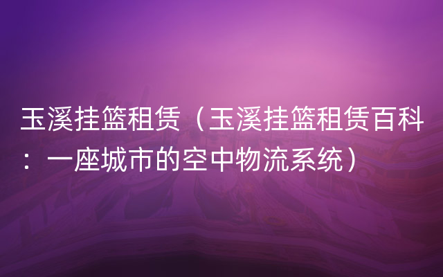 玉溪挂篮租赁（玉溪挂篮租赁百科：一座城市的空中物流系统）