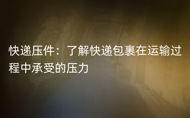 快递压件：了解快递包裹在运输过程中承受的压力