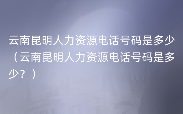 云南昆明人力资源电话号码是多少（云南昆明人力资源电话号码是多少？）