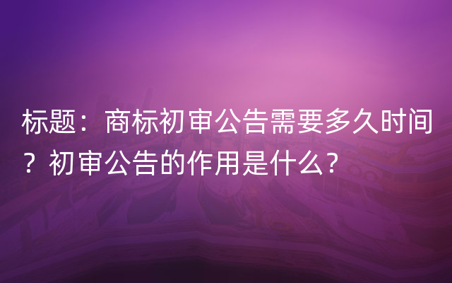 标题：商标初审公告需要多久时间？初审公告的作用是什么？