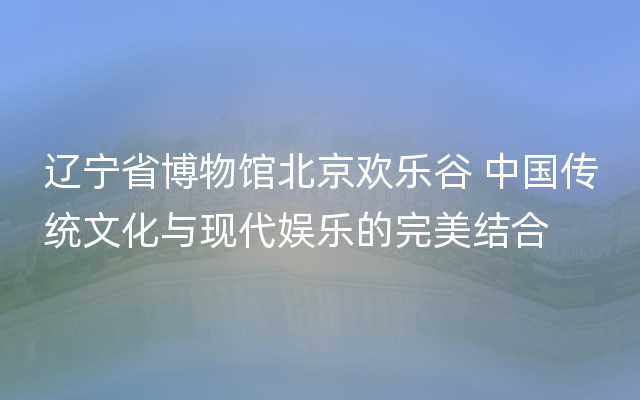 辽宁省博物馆北京欢乐谷 中国传统文化与现代娱乐的完美结合