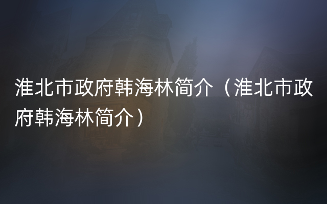 淮北市政府韩海林简介（淮北市政府韩海林简介）