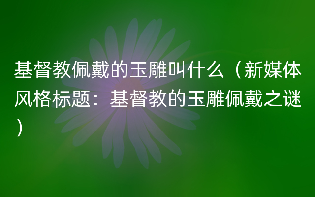 基督教佩戴的玉雕叫什么（新媒体风格标题：基督教的玉雕佩戴之谜）