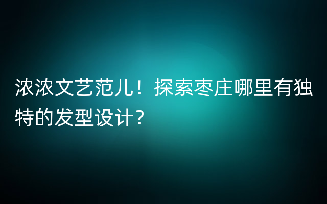 浓浓文艺范儿！探索枣庄哪里有独特的发型设计？