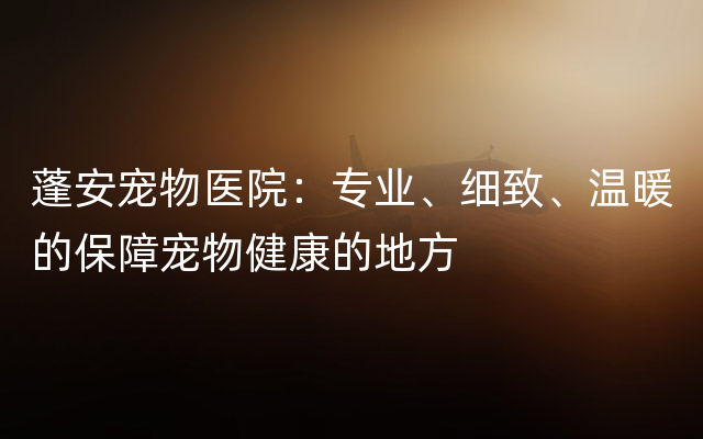 蓬安宠物医院：专业、细致、温暖的保障宠物健康的地方